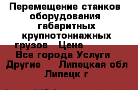 Перемещение станков, оборудования, габаритных крупнотоннажных грузов › Цена ­ 7 000 - Все города Услуги » Другие   . Липецкая обл.,Липецк г.